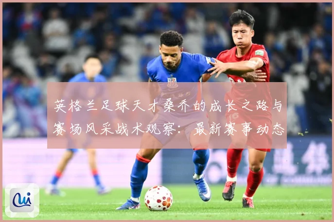英格兰足球天才桑乔的成长之路与赛场风采战术观察：最新赛事动态与深度分析