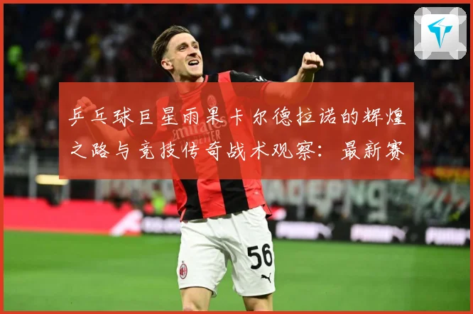 乒乓球巨星雨果卡尔德拉诺的辉煌之路与竞技传奇战术观察：最新赛事动态与深度分析
