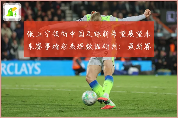 张玉宁领衔中国足球新希望展望未来赛事精彩表现数据研判：最新赛事动态与深度分析
