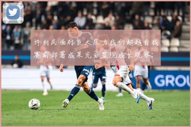 许利民面对巨大压力我们超越自我赛前部署成果充分显现成长观察：最新赛事动态与深度分析