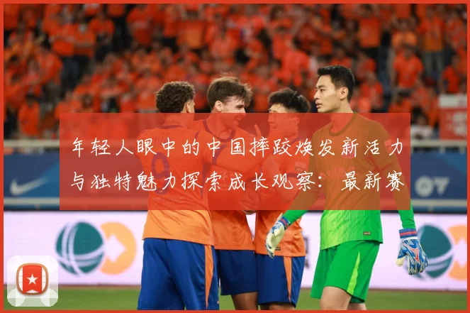 年轻人眼中的中国摔跤焕发新活力与独特魅力探索成长观察：最新赛事动态与深度分析