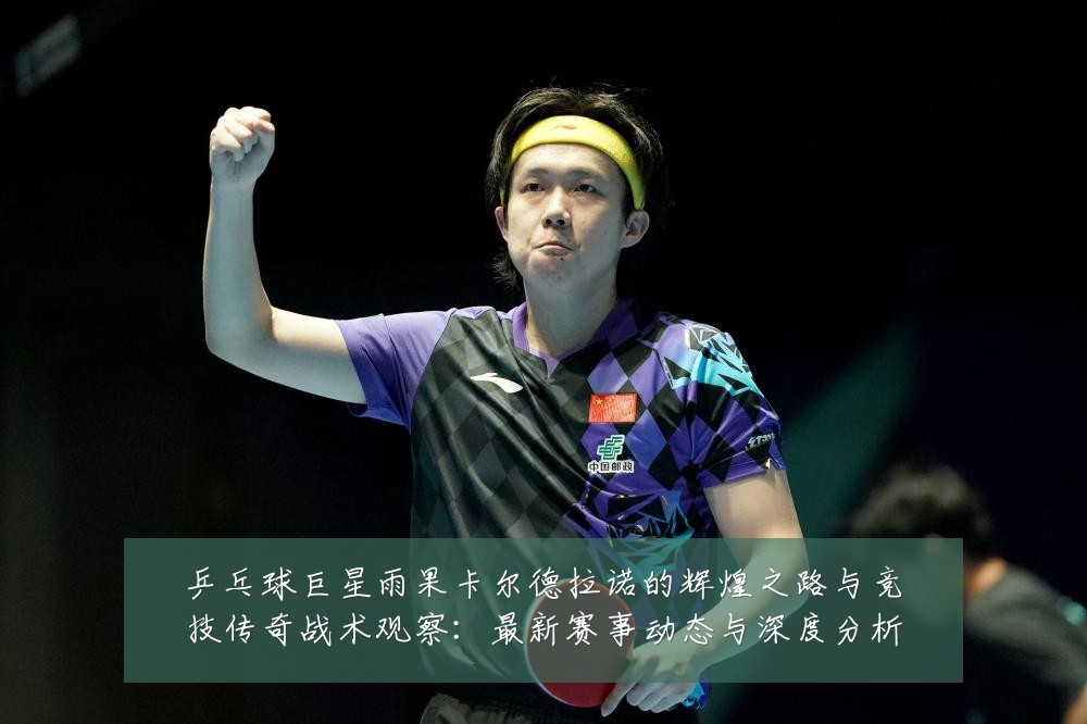 乒乓球巨星雨果卡尔德拉诺的辉煌之路与竞技传奇战术观察:最新赛事动态与深度分析