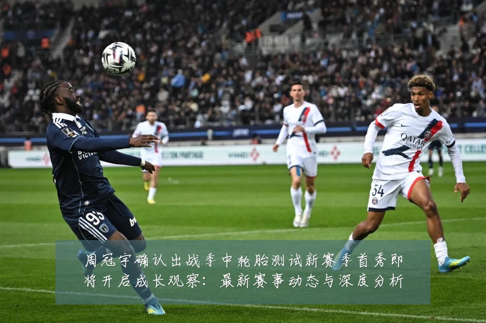 周冠宇确认出战季中轮胎测试新赛季首秀即将开启成长观察:最新赛事动态与深度分析