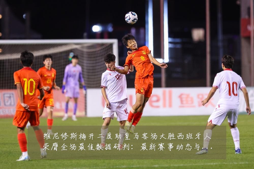 维尼修斯梅开二度助皇马客场大胜西班牙人荣膺全场最佳数据研判:最新赛事动态与深度分析